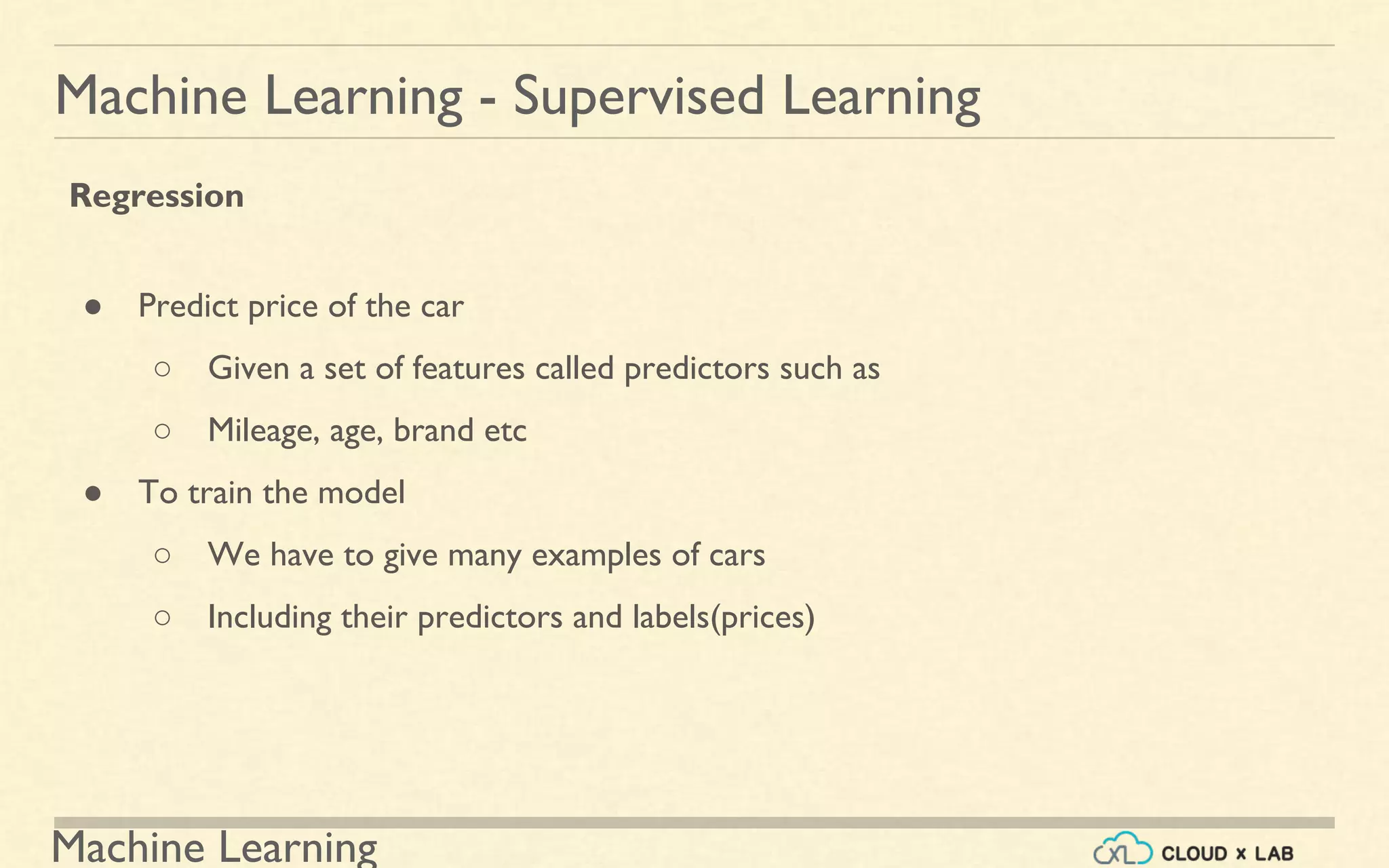 Machine Learning
Machine Learning - Supervised Learning
Regression
● Predict price of the car
○ Given a set of features called predictors such as
○ Mileage, age, brand etc
● To train the model
○ We have to give many examples of cars
○ Including their predictors and labels(prices)
 
