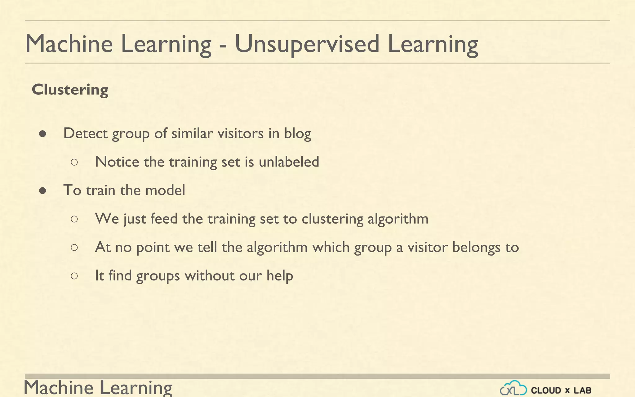 Machine Learning
Machine Learning - Unsupervised Learning
Clustering
● Detect group of similar visitors in blog
○ Notice the training set is unlabeled
● To train the model
○ We just feed the training set to clustering algorithm
○ At no point we tell the algorithm which group a visitor belongs to
○ It find groups without our help
 