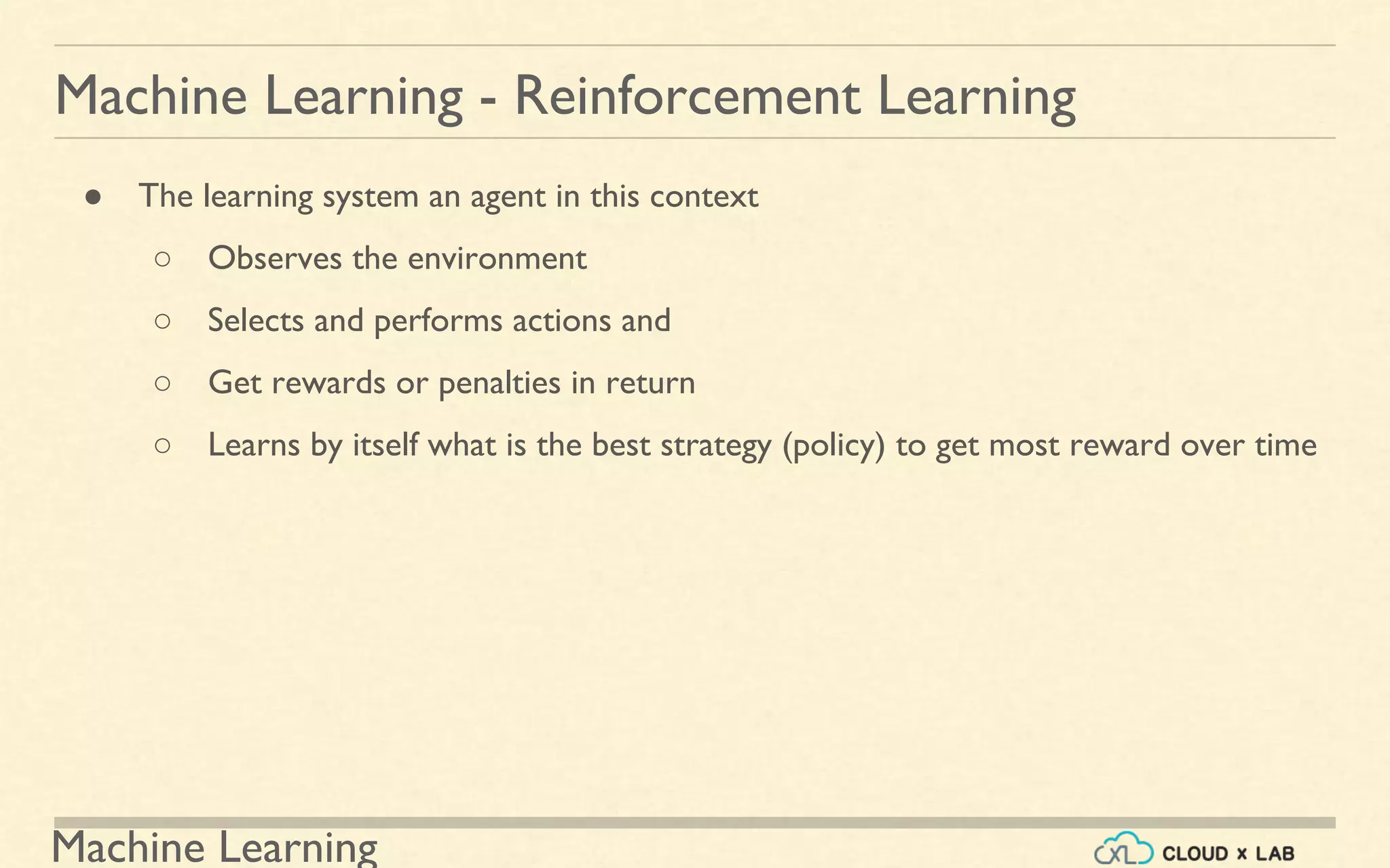Machine Learning
Machine Learning - Reinforcement Learning
● The learning system an agent in this context
○ Observes the environment
○ Selects and performs actions and
○ Get rewards or penalties in return
○ Learns by itself what is the best strategy (policy) to get most reward over time
 