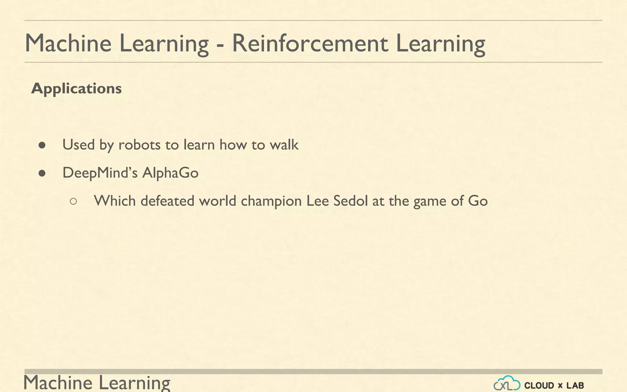 Machine Learning
Machine Learning - Reinforcement Learning
Applications
● Used by robots to learn how to walk
● DeepMind’s AlphaGo
○ Which defeated world champion Lee Sedol at the game of Go
 