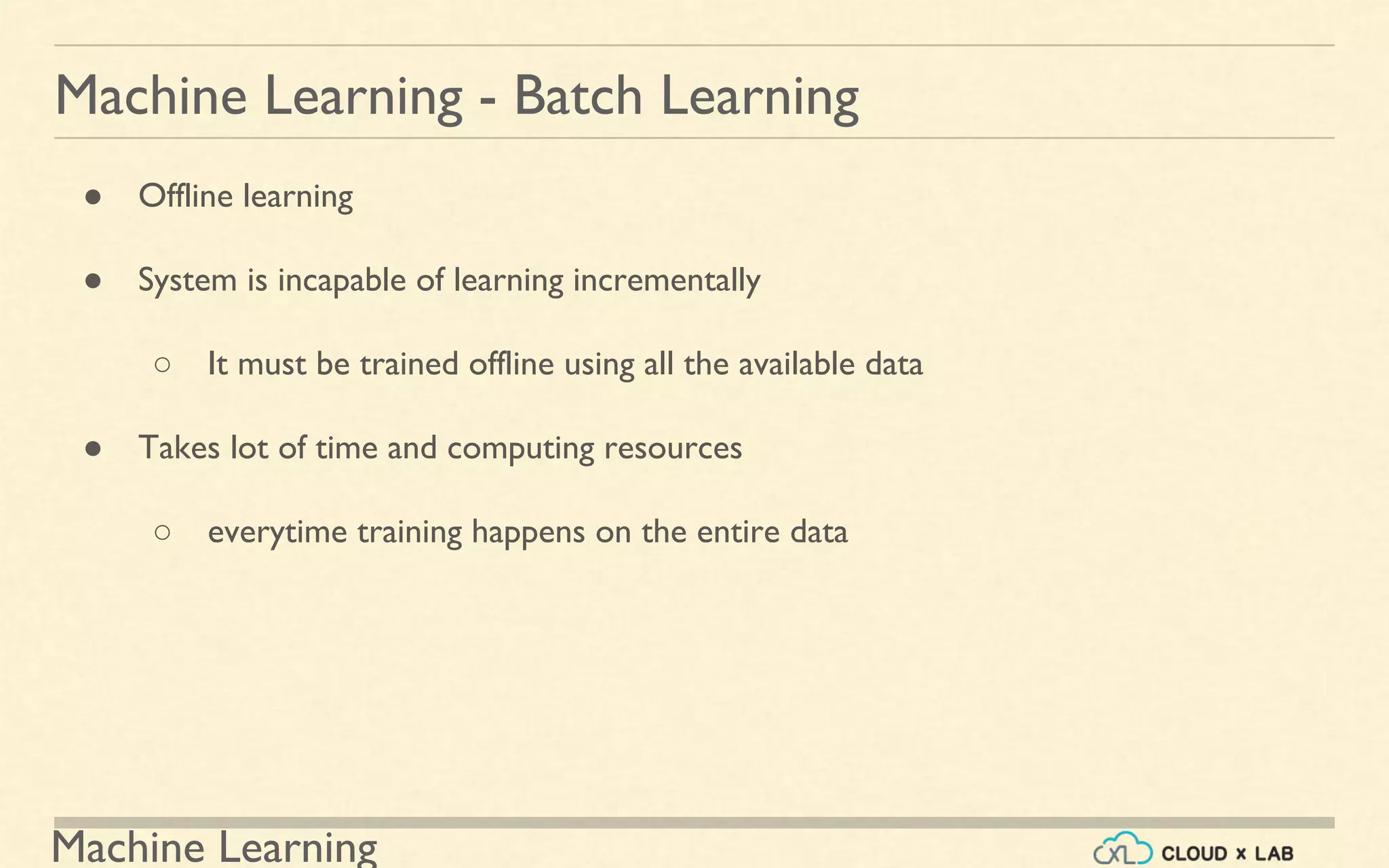 Machine Learning
Machine Learning - Batch Learning
● Offline learning
● System is incapable of learning incrementally
○ It must be trained offline using all the available data
● Takes lot of time and computing resources
○ everytime training happens on the entire data
 