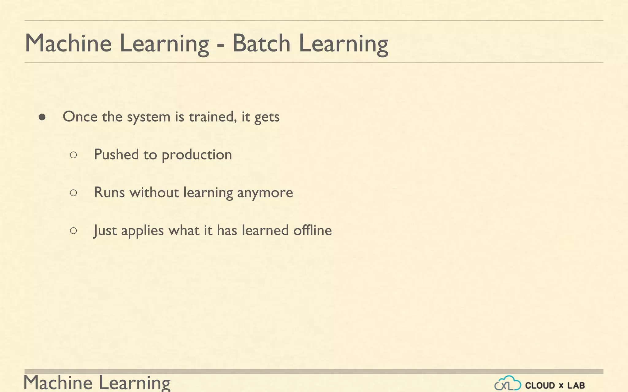 Machine Learning
Machine Learning - Batch Learning
● Once the system is trained, it gets
○ Pushed to production
○ Runs without learning anymore
○ Just applies what it has learned offline
 