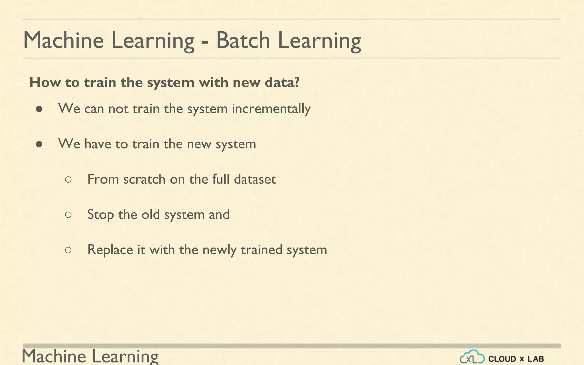 Machine Learning
Machine Learning - Batch Learning
How to train the system with new data?
● We can not train the system incrementally
● We have to train the new system
○ From scratch on the full dataset
○ Stop the old system and
○ Replace it with the newly trained system
 