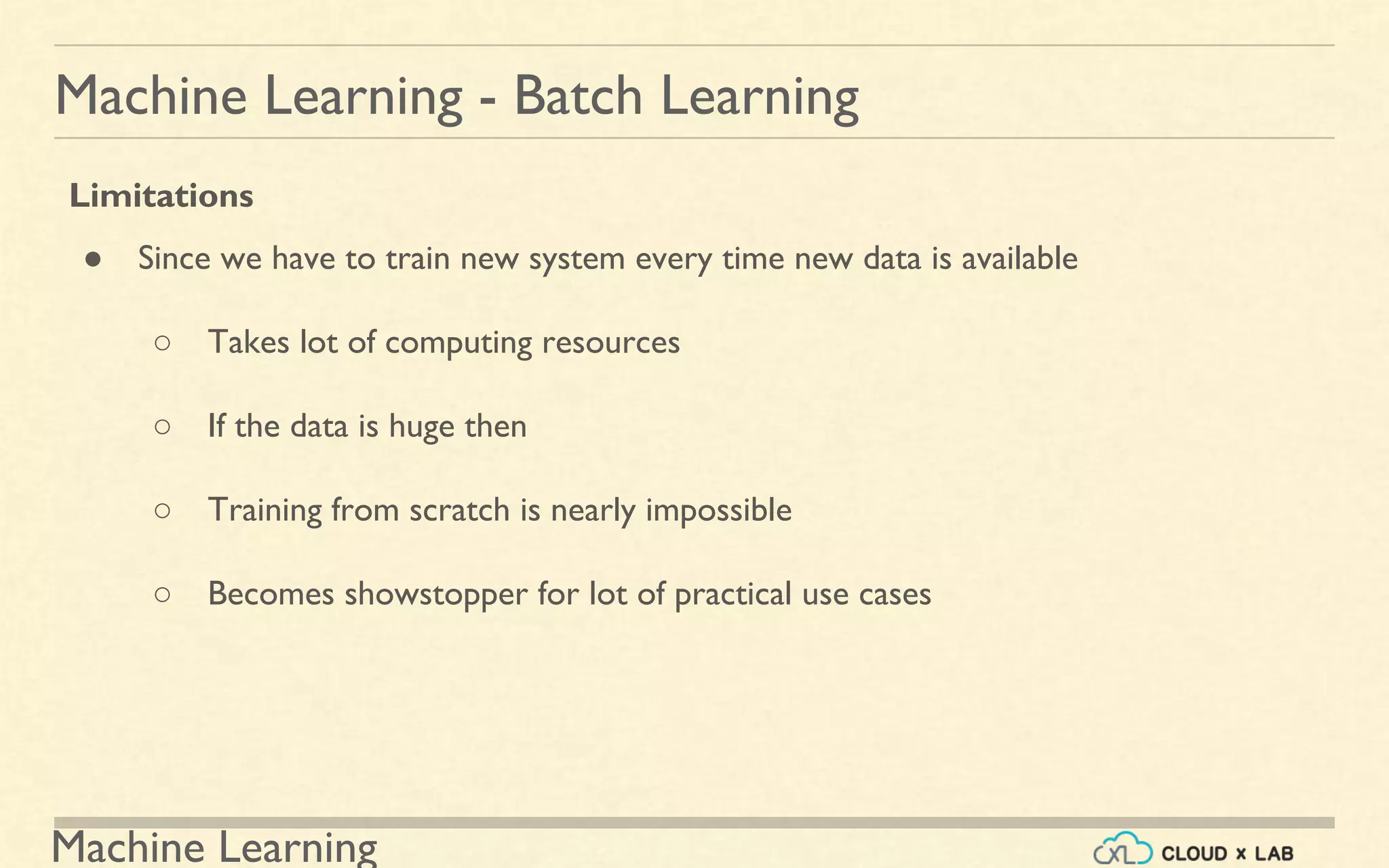 Machine Learning
Machine Learning - Batch Learning
Limitations
● Since we have to train new system every time new data is available
○ Takes lot of computing resources
○ If the data is huge then
○ Training from scratch is nearly impossible
○ Becomes showstopper for lot of practical use cases
 