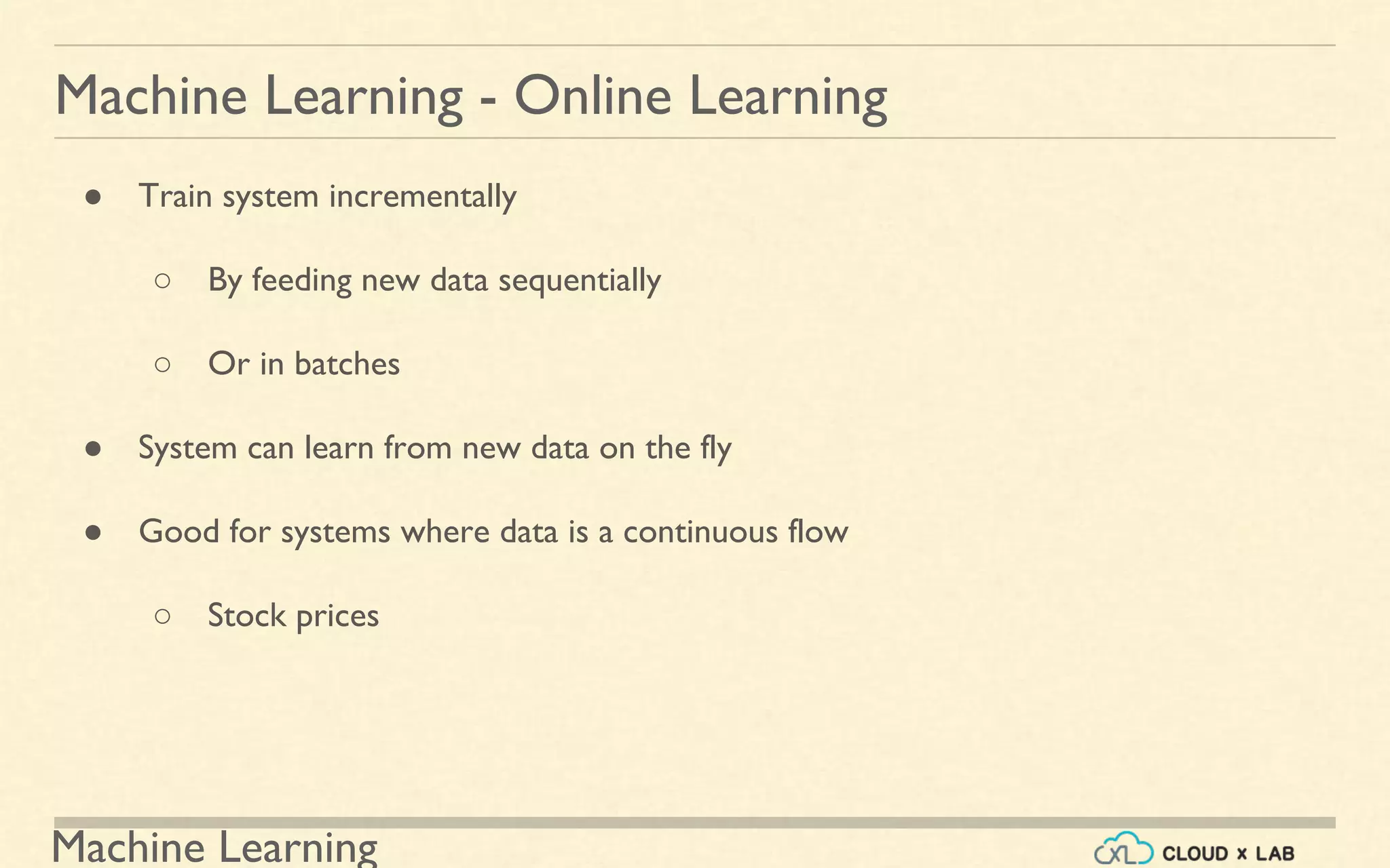Machine Learning
Machine Learning - Online Learning
● Train system incrementally
○ By feeding new data sequentially
○ Or in batches
● System can learn from new data on the fly
● Good for systems where data is a continuous flow
○ Stock prices
 