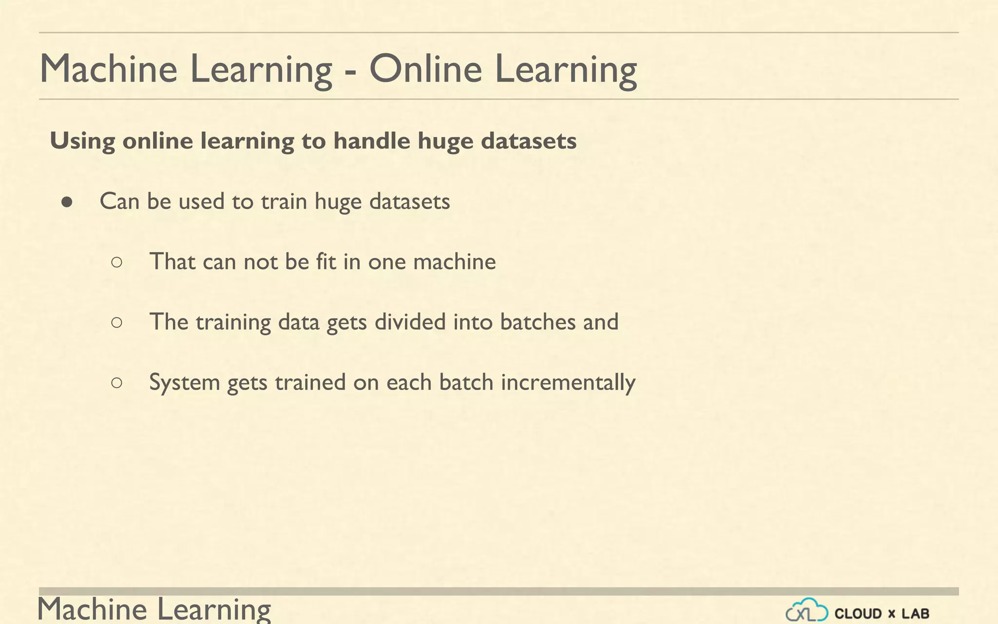 Machine Learning
Machine Learning - Online Learning
Using online learning to handle huge datasets
● Can be used to train huge datasets
○ That can not be fit in one machine
○ The training data gets divided into batches and
○ System gets trained on each batch incrementally
 