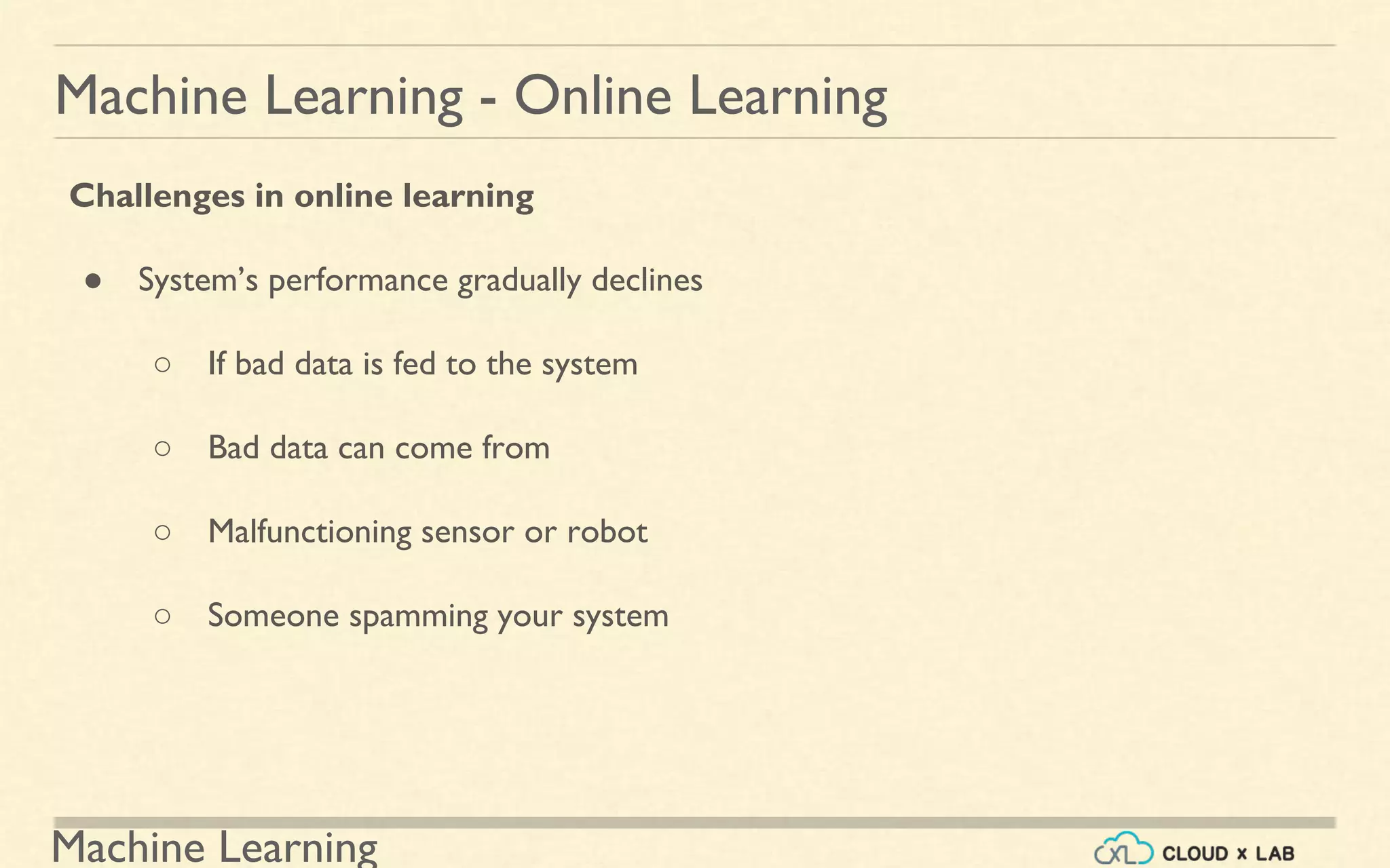 Machine Learning
Machine Learning - Online Learning
Challenges in online learning
● System’s performance gradually declines
○ If bad data is fed to the system
○ Bad data can come from
○ Malfunctioning sensor or robot
○ Someone spamming your system
 