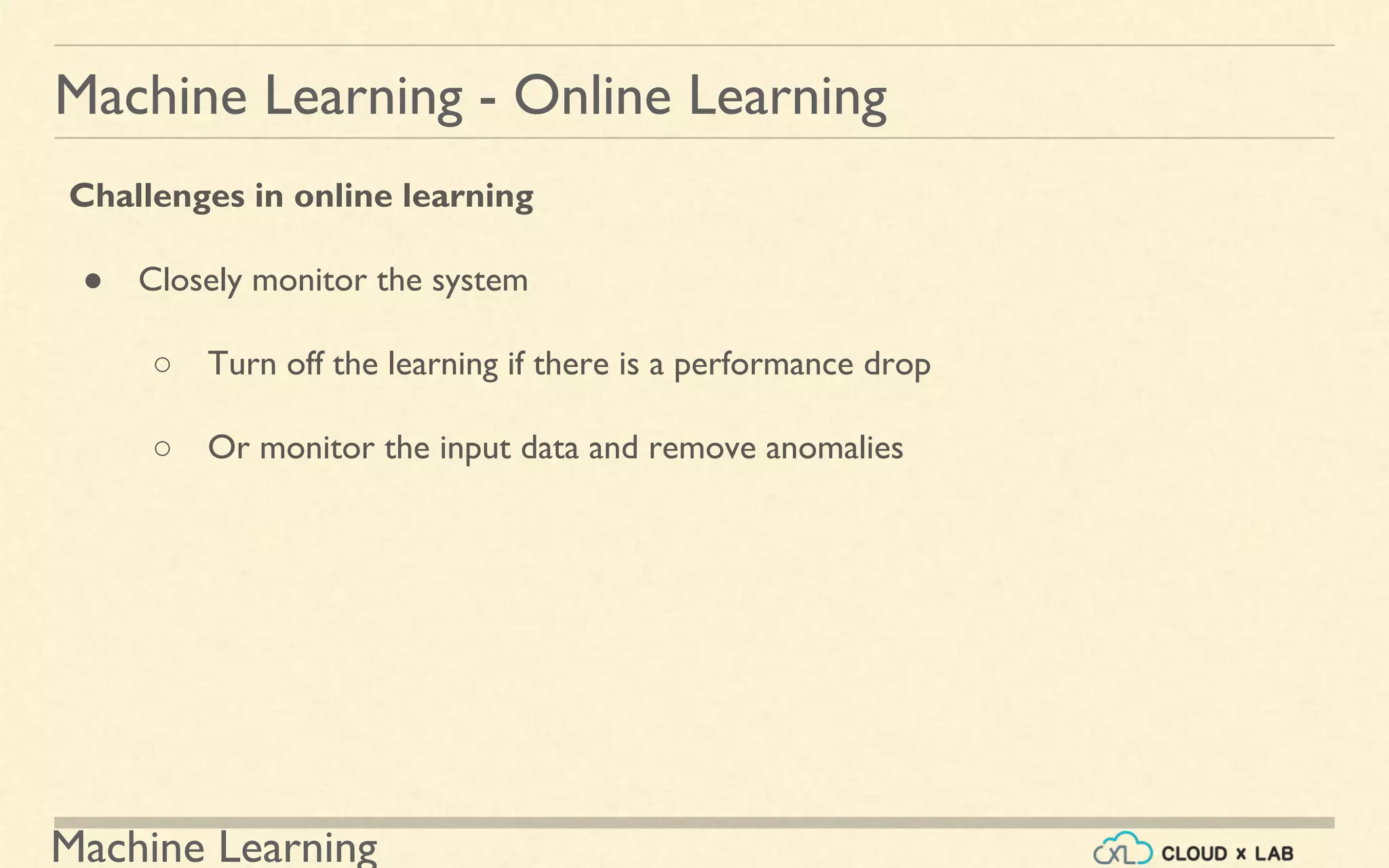 Machine Learning
Machine Learning - Online Learning
Challenges in online learning
● Closely monitor the system
○ Turn off the learning if there is a performance drop
○ Or monitor the input data and remove anomalies
 