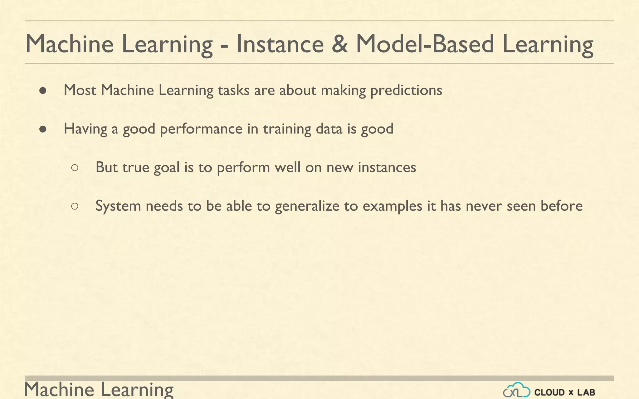 Machine Learning
Machine Learning - Instance & Model-Based Learning
● Most Machine Learning tasks are about making predictions
● Having a good performance in training data is good
○ But true goal is to perform well on new instances
○ System needs to be able to generalize to examples it has never seen before
 