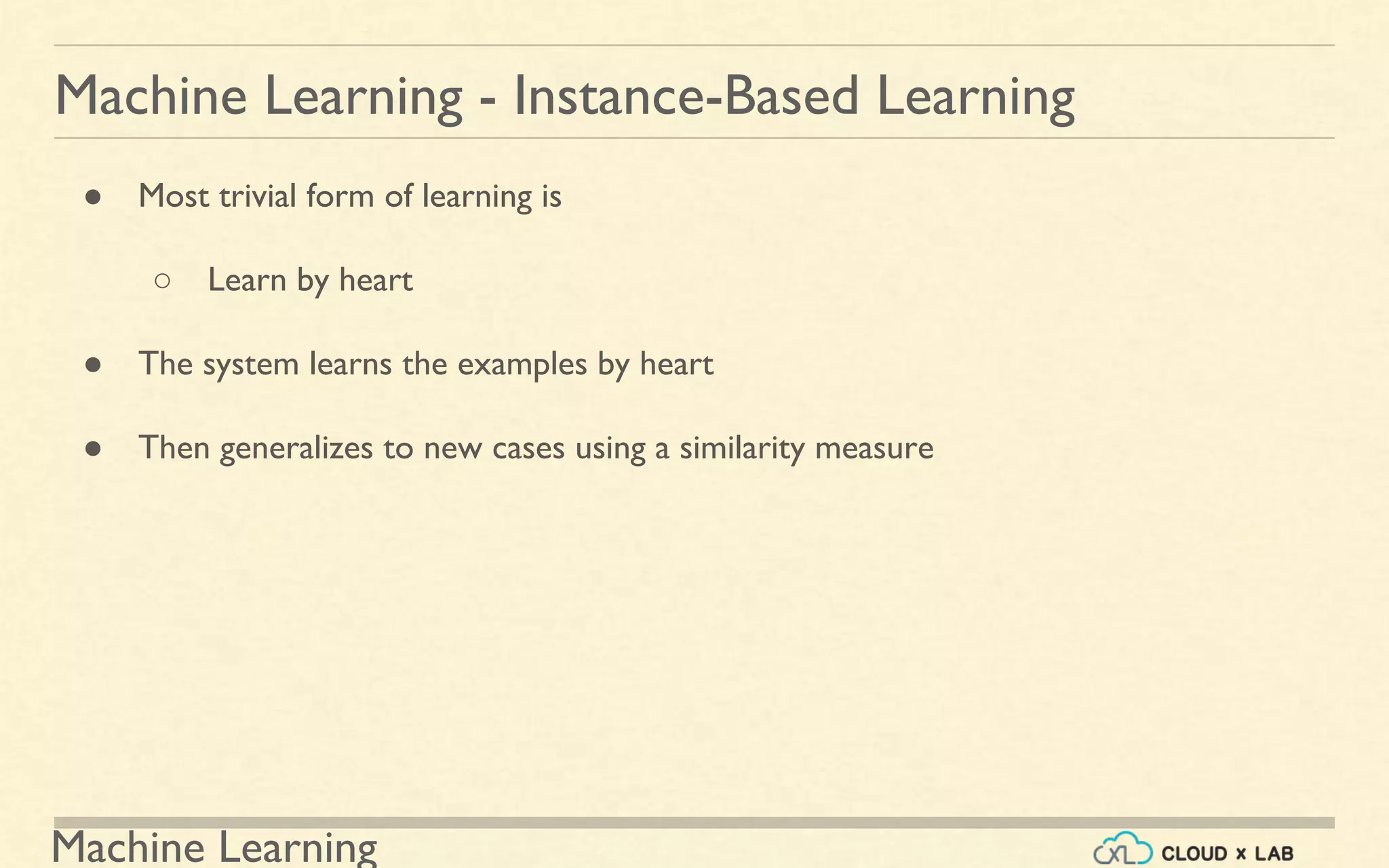 Machine Learning
Machine Learning - Instance-Based Learning
● Most trivial form of learning is
○ Learn by heart
● The system learns the examples by heart
● Then generalizes to new cases using a similarity measure
 