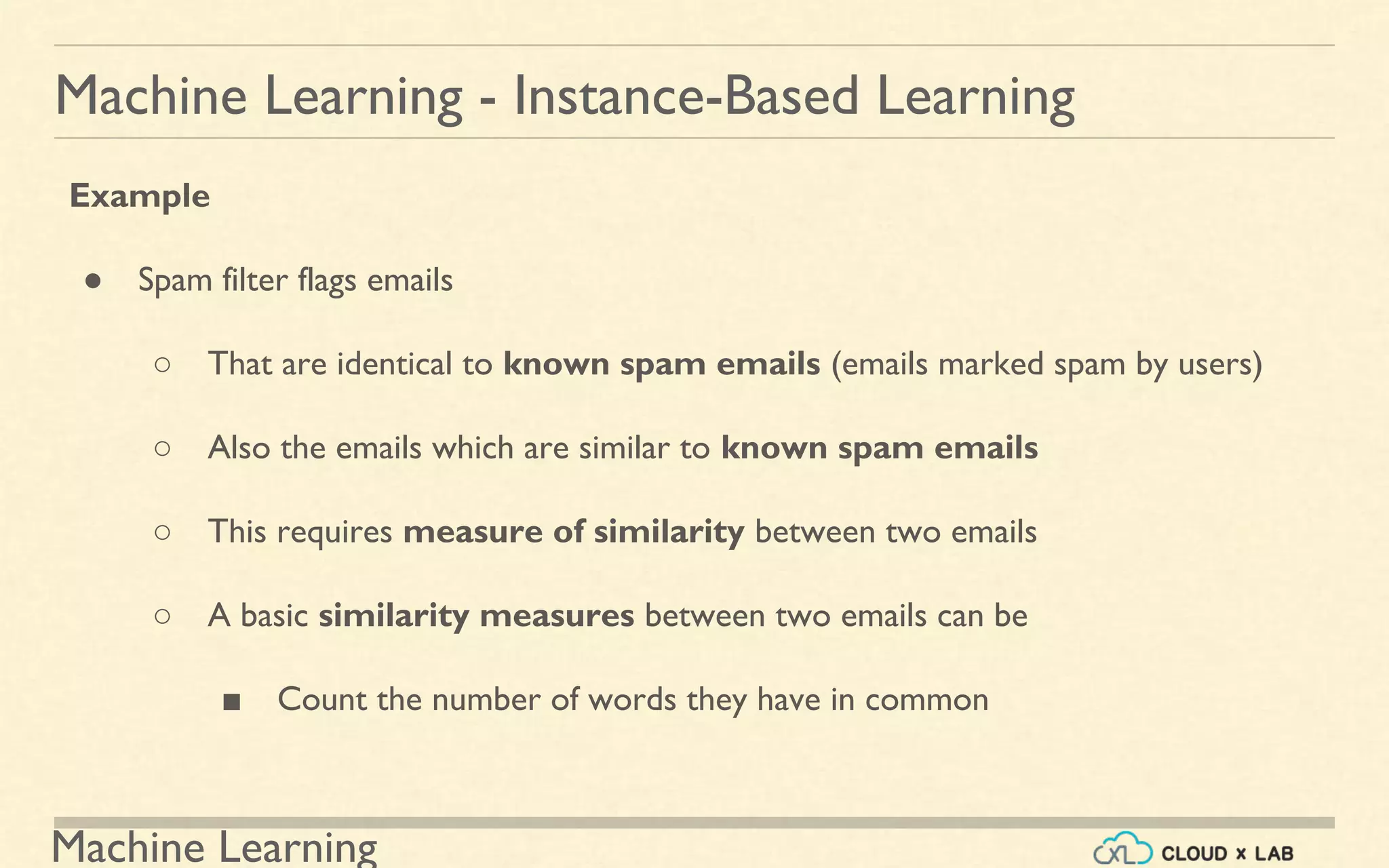 Machine Learning
Machine Learning - Instance-Based Learning
Example
● Spam filter flags emails
○ That are identical to known spam emails (emails marked spam by users)
○ Also the emails which are similar to known spam emails
○ This requires measure of similarity between two emails
○ A basic similarity measures between two emails can be
■ Count the number of words they have in common
 