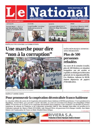 HAÏTI/RÉPUBLIQUE DOMINIC-
AINE/MIGRATION
Plus de 500
personnes
refoulées
Au cours de la semaine écoulée,
plus de 500 Haïtiens en situation
irrégulière ont été arrêtés et
expédiés en Haïti par la Direction
générale de la migration(DGM).
Ces Haïtiens, informe la DGM,
étaient dépourvus de papiers
d’identification.
HAÏTI/LUTTE CONTRE LA CORRUPTION
Une marche pour dire
“non à la corruption”
Des personnes gagnant les rue pour dire non à la corruption.
MERCREDI 06 DÉCEMBRE 2017 NUMÉRO 601
ACTUALITÉ SOCIÉTÉCULTURE
Jovenel Moïse : « Il n’y a
que moi qui puisse lutter
contre la corruption dans
le pays »
Lyonel Trouillot : un artisan
intellectuel au service de
l’humain
Lancement officiel de la 3e
édition du village Alternatiba
en Haïti
»»» suite page 3
»»» lire page 2
HAÏTI/2E
ASSISE CDFH
Pour promouvoir la coopération décentralisée franco-haïtienne
La deuxième édition des assises de la Coopération décentralisée franco-haïtienne (CDFH2) prend forme. C’est le président de la
République, Jovenel Moïse, qui a procédé ce mardi 5 décembre, au centre de Convention de la Banque de la République d’Haïti
(BRH), à l’ouverture de ces assises sur la coopération décentralisée franco-haïtienne. Cette cérémonie s’est déroulée en présence,
notamment, du ministre de l’Intérieur et des Collectivités territoriales (MICT), Max Rudolph Saint-Albin, du président de la
Fédération nationale des Maires d’Haïti (FENAMH), Jude Édouard Pierre, du gouverneur de la Banque centrale, Jean Baden
Dubois et de l’ambassadeur de France en Haïti, Elisabeth Beton Delègue.
»»» suite page 10
JS de Fort-Liberté et ASSL
dans le dernier carré
SPORT
 