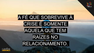 A FÉ QUE SOBREVIVE À
CRISE É SOMENTE
AQUELA QUE TEM
RAÍZES NO
RELACIONAMENTO.
 