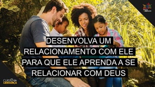 DESENVOLVA UM
RELACIONAMENTO COM ELE
PARA QUE ELE APRENDA A SE
RELACIONAR COM DEUS
 
