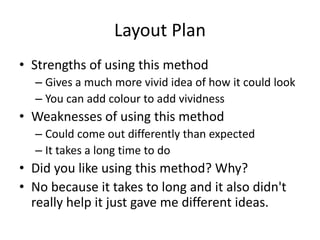 Layout Plan
• Strengths of using this method
– Gives a much more vivid idea of how it could look
– You can add colour to add vividness
• Weaknesses of using this method
– Could come out differently than expected
– It takes a long time to do
• Did you like using this method? Why?
• No because it takes to long and it also didn't
really help it just gave me different ideas.
 
