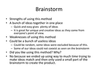 Brainstorm
• Strengths of using this method
• A bunch of ideas together in one place
– Quick and easy gives plenty of ideas
– It is great for unique and creative ideas as they come from
everyone's point of view.
• Weaknesses of using this method
• Could be a bunch of useless ideas
– Could be random, some ideas were excluded because of this.
– Some of our ideas could not coexist as seen on the brainstorm
• Did you like using this method? Why?
• No because we ended up using way to much time trying to
make ideas match and then only used a small part of the
brainstorm to create the product.
 