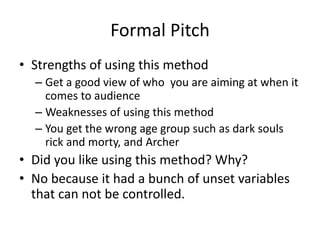 Formal Pitch
• Strengths of using this method
– Get a good view of who you are aiming at when it
comes to audience
– Weaknesses of using this method
– You get the wrong age group such as dark souls
rick and morty, and Archer
• Did you like using this method? Why?
• No because it had a bunch of unset variables
that can not be controlled.
 