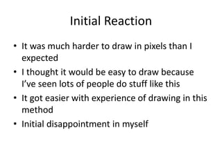 Initial Reaction
• It was much harder to draw in pixels than I
expected
• I thought it would be easy to draw because
I’ve seen lots of people do stuff like this
• It got easier with experience of drawing in this
method
• Initial disappointment in myself
 