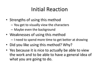 Initial Reaction
• Strengths of using this method
– You get to visually view the characters
– Maybe even the background
• Weaknesses of using this method
– I need to spend more time to get better at drawing
• Did you like using this method? Why?
• Yes because it is nice to actually be able to view
the work and to be able to have a general idea of
what you are going to do.
 