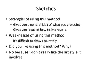Sketches
• Strengths of using this method
– Gives you a general idea of what you are doing.
– Gives you ideas of how to improve it.
• Weaknesses of using this method
– It’s difficult to draw accurately.
• Did you like using this method? Why?
• No because I don’t really like the art style it
involves.
 