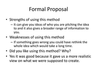 Formal Proposal
• Strengths of using this method
– It can give you ideas of who you are pitching the idea
to and it also gives a broader range of information to
you.
• Weaknesses of using this method
– If something goes wrong you could have rethink the
whole idea which would take a long time.
• Did you like using this method? Why?
• Yes it was good because it gave us a more realistic
view on what we were supposed to create.
 