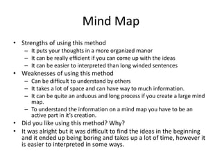 Mind Map
• Strengths of using this method
– It puts your thoughts in a more organized manor
– It can be really efficient if you can come up with the ideas
– It can be easier to interpreted than long winded sentences
• Weaknesses of using this method
– Can be difficult to understand by others
– It takes a lot of space and can have way to much information.
– It can be quite an arduous and long process if you create a large mind
map.
– To understand the information on a mind map you have to be an
active part in it’s creation.
• Did you like using this method? Why?
• It was alright but it was difficult to find the ideas in the beginning
and it ended up being boring and takes up a lot of time, however it
is easier to interpreted in some ways.
 