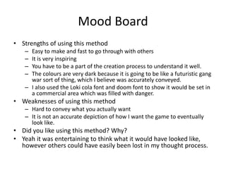 Mood Board
• Strengths of using this method
– Easy to make and fast to go through with others
– It is very inspiring
– You have to be a part of the creation process to understand it well.
– The colours are very dark because it is going to be like a futuristic gang
war sort of thing, which I believe was accurately conveyed.
– I also used the Loki cola font and doom font to show it would be set in
a commercial area which was filled with danger.
• Weaknesses of using this method
– Hard to convey what you actually want
– It is not an accurate depiction of how I want the game to eventually
look like.
• Did you like using this method? Why?
• Yeah it was entertaining to think what it would have looked like,
however others could have easily been lost in my thought process.
 