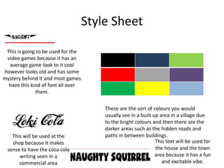 Style Sheet
This is going to be used for the
video games because it has an
average game look to it cool
however looks old and has some
mystery behind it and most games
have this kind of font all over
them.
This text will be used for
the house and the town
area because it has a fun
and excitable vibe.
This will be used at the
shop because it makes
sense to have the coca cola
writing seen in a
commercial area
These are the sort of colours you would
usually see in a built up area in a village due
to the bright colours and then there are the
darker areas such as the hidden roads and
paths in between buildings.
 