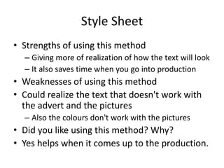 Style Sheet
• Strengths of using this method
– Giving more of realization of how the text will look
– It also saves time when you go into production
• Weaknesses of using this method
• Could realize the text that doesn't work with
the advert and the pictures
– Also the colours don't work with the pictures
• Did you like using this method? Why?
• Yes helps when it comes up to the production.
 