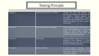 Testing Principle
Principle 1: Testing shows presence of defects Testing can show that defects are
present, but cannot prove that there are
no defects. Testing reduces the
probability of undiscovered defects
remaining in the software but, even if no
defects are found, it is not a proof of
correctness.
Principle 2: Exhaustive testing is impossible Testing everything (all combinations of
inputs and preconditions) is not feasible
except for trivial cases. Instead of
exhaustive testing, we use risks and
priorities to focus testing efforts.
Principle 3: Early testing Testing activities should start as early as
possible in the software or system
development life cycle and should be
focused on defined objectives.
Principle 4: Defect clustering A small number of modules contain
most of the defects discovered during
pre-release testing or show the most
operational failures.
 