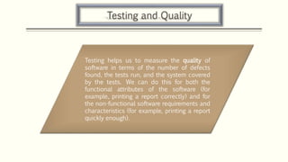Testing and Quality
Testing helps us to measure the quality of
software in terms of the number of defects
found, the tests run, and the system covered
by the tests. We can do this for both the
functional attributes of the software (for
example, printing a report correctly) and for
the non-functional software requirements and
characteristics (for example, printing a report
quickly enough).
 
