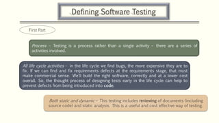 Defining Software Testing
Process – Testing is a process rather than a single activity – there are a series of
activities involved.
All life cycle activities – in the life cycle we find bugs, the more expensive they are to
fix. If we can find and fix requirements defects at the requirements stage, that must
make commercial sense. We'll build the right software, correctly and at a lower cost
overall. So, the thought process of designing tests early in the life cycle can help to
prevent defects from being introduced into code.
Both static and dynamic – This testing includes reviewing of documents (including
source code) and static analysis. This is a useful and cost effective way of testing.
First Part
 