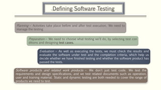 Defining Software Testing
Planning – Activities take place before and after test execution. We need to
manage the testing
Preparation – We need to choose what testing we'll do, by selecting test con
ditions and designing test cases.
Evaluation – As well as executing the tests, we must check the results and
evaluate the software under test and the completion criteria, which help us
decide whether we have finished testing and whether the software product has
passed the tests.
Software products and related work products – We don't just test code. We test the
requirements and design specifications, and we test related documents such as operation,
user and training material. Static and dynamic testing are both needed to cover the range of
products we need to test.
 