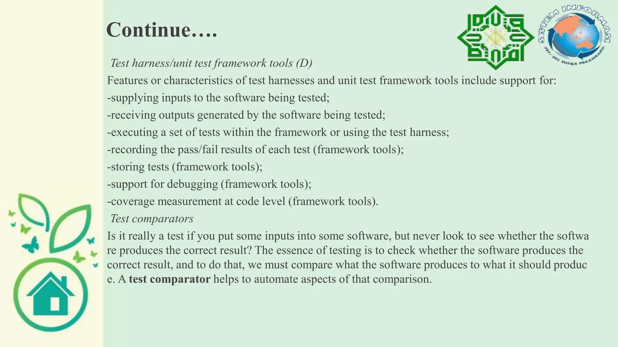 Continue….
Test harness/unit test framework tools (D)
Features or characteristics of test harnesses and unit test framework tools include support for:
-supplying inputs to the software being tested;
-receiving outputs generated by the software being tested;
-executing a set of tests within the framework or using the test harness;
-recording the pass/fail results of each test (framework tools);
-storing tests (framework tools);
-support for debugging (framework tools);
-coverage measurement at code level (framework tools).
Test comparators
Is it really a test if you put some inputs into some software, but never look to see whether the softwa
re produces the correct result? The essence of testing is to check whether the software produces the
correct result, and to do that, we must compare what the software produces to what it should produc
e. A test comparator helps to automate aspects of that comparison.
 