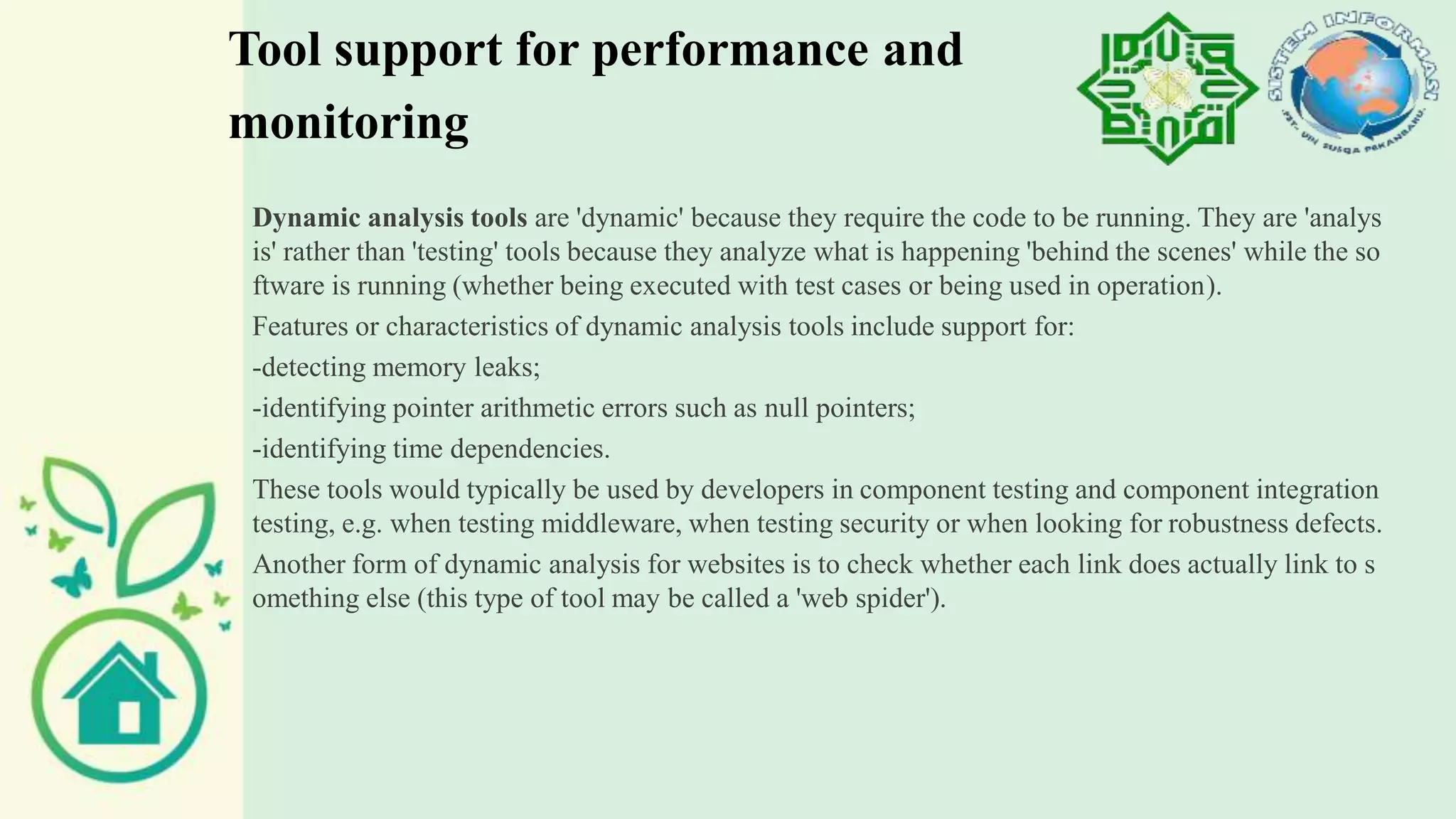 Tool support for performance and
monitoring
Dynamic analysis tools are 'dynamic' because they require the code to be running. They are 'analys
is' rather than 'testing' tools because they analyze what is happening 'behind the scenes' while the so
ftware is running (whether being executed with test cases or being used in operation).
Features or characteristics of dynamic analysis tools include support for:
-detecting memory leaks;
-identifying pointer arithmetic errors such as null pointers;
-identifying time dependencies.
These tools would typically be used by developers in component testing and component integration
testing, e.g. when testing middleware, when testing security or when looking for robustness defects.
Another form of dynamic analysis for websites is to check whether each link does actually link to s
omething else (this type of tool may be called a 'web spider').
 