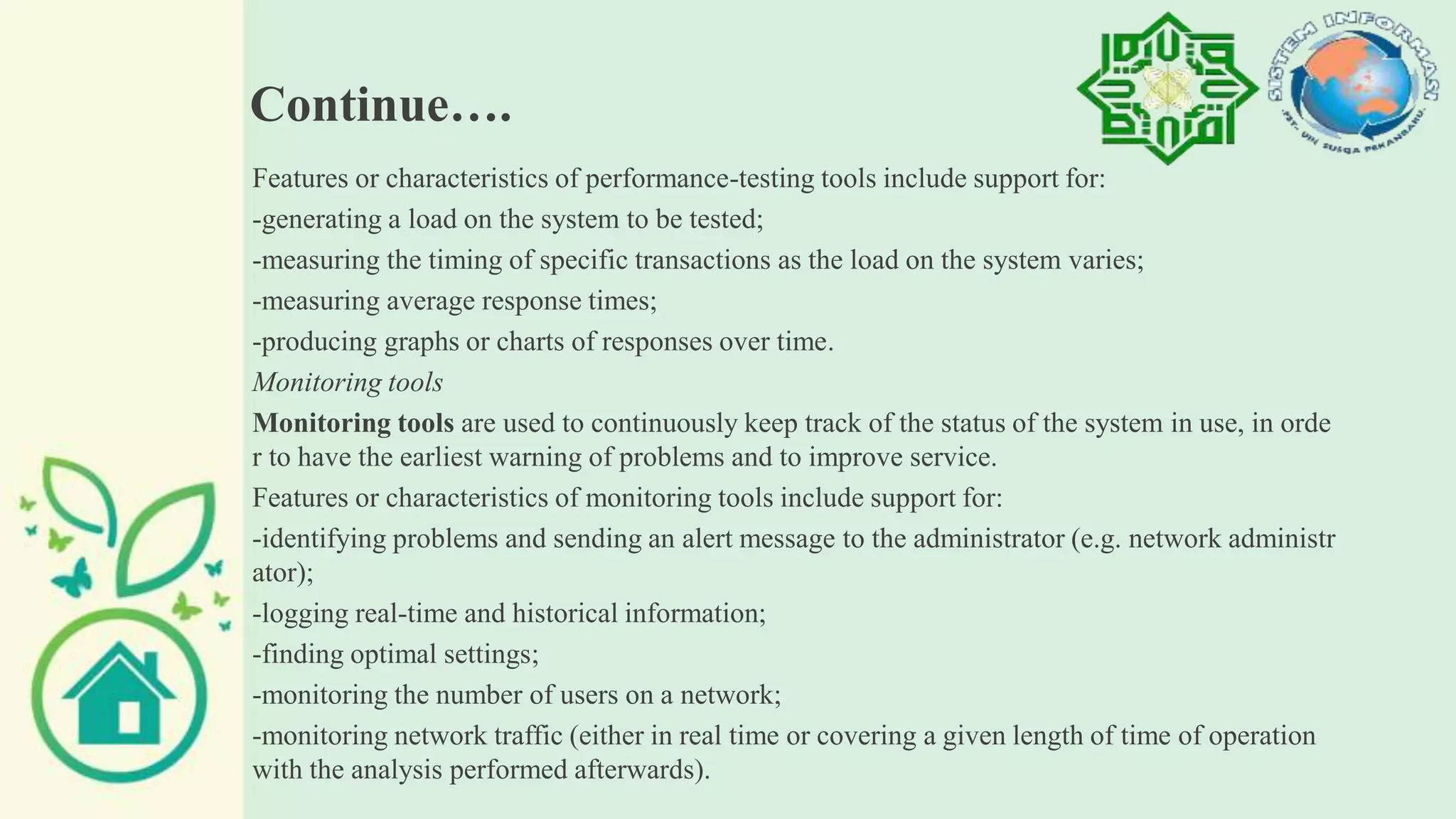 Continue….
Features or characteristics of performance-testing tools include support for:
-generating a load on the system to be tested;
-measuring the timing of specific transactions as the load on the system varies;
-measuring average response times;
-producing graphs or charts of responses over time.
Monitoring tools
Monitoring tools are used to continuously keep track of the status of the system in use, in orde
r to have the earliest warning of problems and to improve service.
Features or characteristics of monitoring tools include support for:
-identifying problems and sending an alert message to the administrator (e.g. network administr
ator);
-logging real-time and historical information;
-finding optimal settings;
-monitoring the number of users on a network;
-monitoring network traffic (either in real time or covering a given length of time of operation
with the analysis performed afterwards).
 