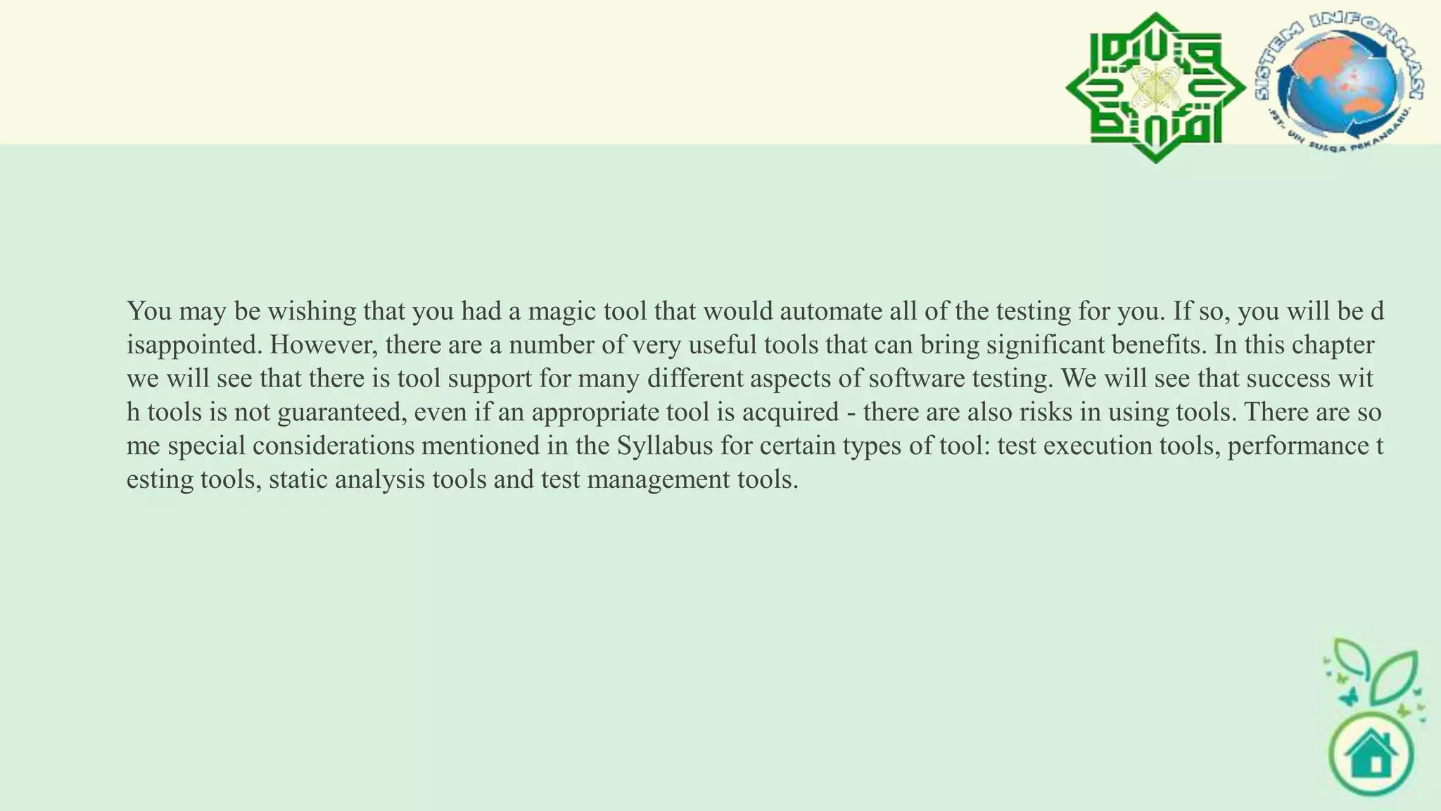 You may be wishing that you had a magic tool that would automate all of the testing for you. If so, you will be d
isappointed. However, there are a number of very useful tools that can bring significant benefits. In this chapter
we will see that there is tool support for many different aspects of software testing. We will see that success wit
h tools is not guaranteed, even if an appropriate tool is acquired - there are also risks in using tools. There are so
me special considerations mentioned in the Syllabus for certain types of tool: test execution tools, performance t
esting tools, static analysis tools and test management tools.
 