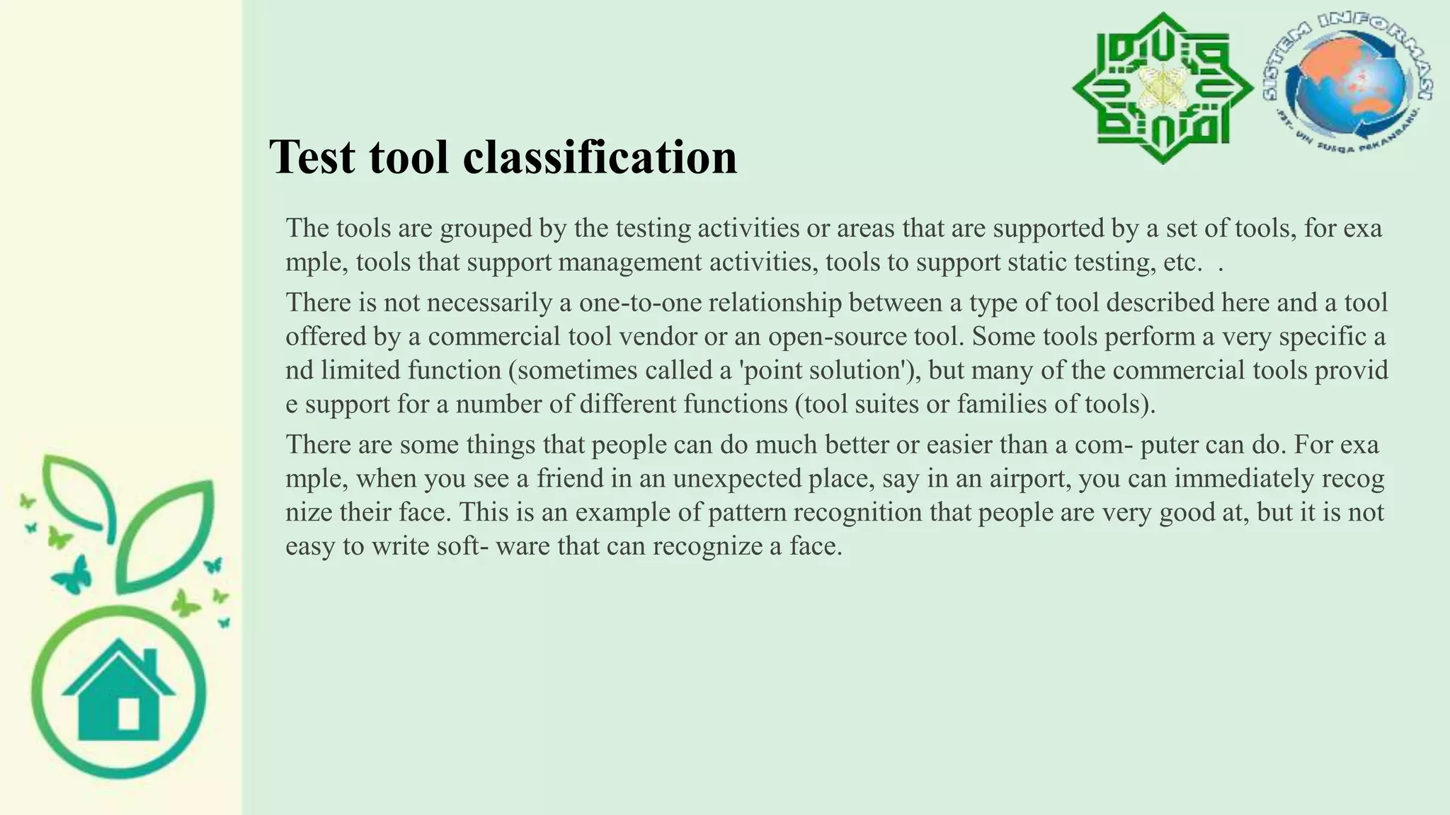 Test tool classification
The tools are grouped by the testing activities or areas that are supported by a set of tools, for exa
mple, tools that support management activities, tools to support static testing, etc. .
There is not necessarily a one-to-one relationship between a type of tool described here and a tool
offered by a commercial tool vendor or an open-source tool. Some tools perform a very specific a
nd limited function (sometimes called a 'point solution'), but many of the commercial tools provid
e support for a number of different functions (tool suites or families of tools).
There are some things that people can do much better or easier than a com- puter can do. For exa
mple, when you see a friend in an unexpected place, say in an airport, you can immediately recog
nize their face. This is an example of pattern recognition that people are very good at, but it is not
easy to write soft- ware that can recognize a face.
 