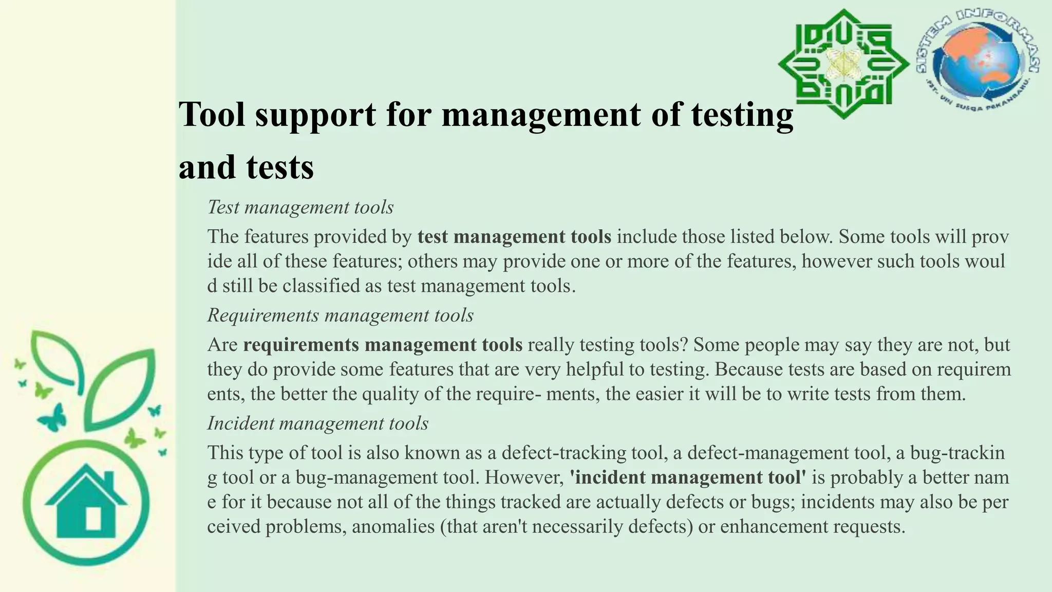 Tool support for management of testing
and tests
Test management tools
The features provided by test management tools include those listed below. Some tools will prov
ide all of these features; others may provide one or more of the features, however such tools woul
d still be classified as test management tools.
Requirements management tools
Are requirements management tools really testing tools? Some people may say they are not, but
they do provide some features that are very helpful to testing. Because tests are based on requirem
ents, the better the quality of the require- ments, the easier it will be to write tests from them.
Incident management tools
This type of tool is also known as a defect-tracking tool, a defect-management tool, a bug-trackin
g tool or a bug-management tool. However, 'incident management tool' is probably a better nam
e for it because not all of the things tracked are actually defects or bugs; incidents may also be per
ceived problems, anomalies (that aren't necessarily defects) or enhancement requests.
 