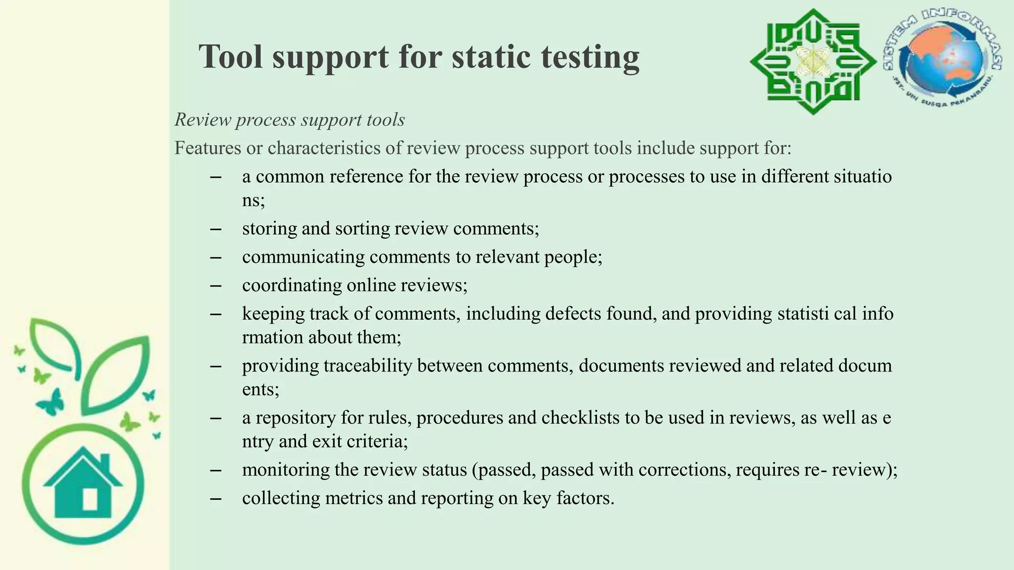 Tool support for static testing
Review process support tools
Features or characteristics of review process support tools include support for:
– a common reference for the review process or processes to use in different situatio
ns;
– storing and sorting review comments;
– communicating comments to relevant people;
– coordinating online reviews;
– keeping track of comments, including defects found, and providing statisti cal info
rmation about them;
– providing traceability between comments, documents reviewed and related docum
ents;
– a repository for rules, procedures and checklists to be used in reviews, as well as e
ntry and exit criteria;
– monitoring the review status (passed, passed with corrections, requires re- review);
– collecting metrics and reporting on key factors.
 