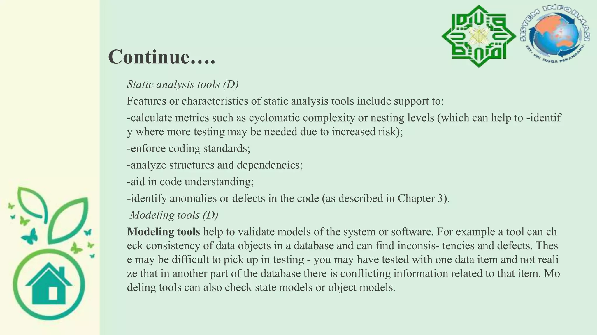 Continue….
Static analysis tools (D)
Features or characteristics of static analysis tools include support to:
-calculate metrics such as cyclomatic complexity or nesting levels (which can help to -identif
y where more testing may be needed due to increased risk);
-enforce coding standards;
-analyze structures and dependencies;
-aid in code understanding;
-identify anomalies or defects in the code (as described in Chapter 3).
Modeling tools (D)
Modeling tools help to validate models of the system or software. For example a tool can ch
eck consistency of data objects in a database and can find inconsis- tencies and defects. Thes
e may be difficult to pick up in testing - you may have tested with one data item and not reali
ze that in another part of the database there is conflicting information related to that item. Mo
deling tools can also check state models or object models.
 