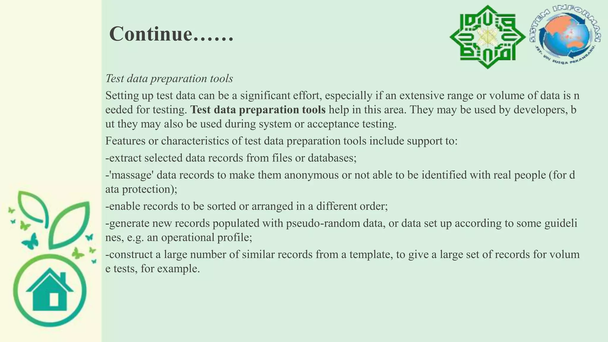 Continue……
Test data preparation tools
Setting up test data can be a significant effort, especially if an extensive range or volume of data is n
eeded for testing. Test data preparation tools help in this area. They may be used by developers, b
ut they may also be used during system or acceptance testing.
Features or characteristics of test data preparation tools include support to:
-extract selected data records from files or databases;
-'massage' data records to make them anonymous or not able to be identified with real people (for d
ata protection);
-enable records to be sorted or arranged in a different order;
-generate new records populated with pseudo-random data, or data set up according to some guideli
nes, e.g. an operational profile;
-construct a large number of similar records from a template, to give a large set of records for volum
e tests, for example.
 