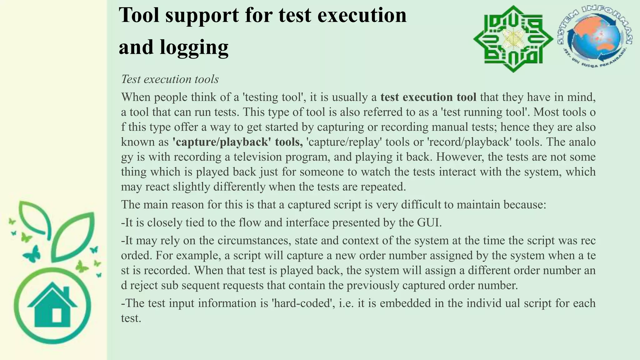 Tool support for test execution
and logging
Test execution tools
When people think of a 'testing tool', it is usually a test execution tool that they have in mind,
a tool that can run tests. This type of tool is also referred to as a 'test running tool'. Most tools o
f this type offer a way to get started by capturing or recording manual tests; hence they are also
known as 'capture/playback' tools, 'capture/replay' tools or 'record/playback' tools. The analo
gy is with recording a television program, and playing it back. However, the tests are not some
thing which is played back just for someone to watch the tests interact with the system, which
may react slightly differently when the tests are repeated.
The main reason for this is that a captured script is very difficult to maintain because:
-It is closely tied to the flow and interface presented by the GUI.
-It may rely on the circumstances, state and context of the system at the time the script was rec
orded. For example, a script will capture a new order number assigned by the system when a te
st is recorded. When that test is played back, the system will assign a different order number an
d reject sub sequent requests that contain the previously captured order number.
-The test input information is 'hard-coded', i.e. it is embedded in the individ ual script for each
test.
 