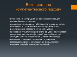 Використання
компетентнісного підходу
 встановлення міжпредметних зв’язків (особливо для
предметів мовного циклу);
 проведення інтегрованих та бінарних інтегрованих уроків,
визначення програмного матеріалу, в рамках якого
рекомендовано проводити інтегровані уроки;
 проведення “тематичних днів” (коли всі уроки за розкладом
спрямовують на реалізацію єдиної виховної мети, що
знаходить логічне продовження у виховному заході);
 посилення практичної спрямованості навчання
(застосування різних організаційних форм, методів
навчання, способів навчальної взаємодії).
 