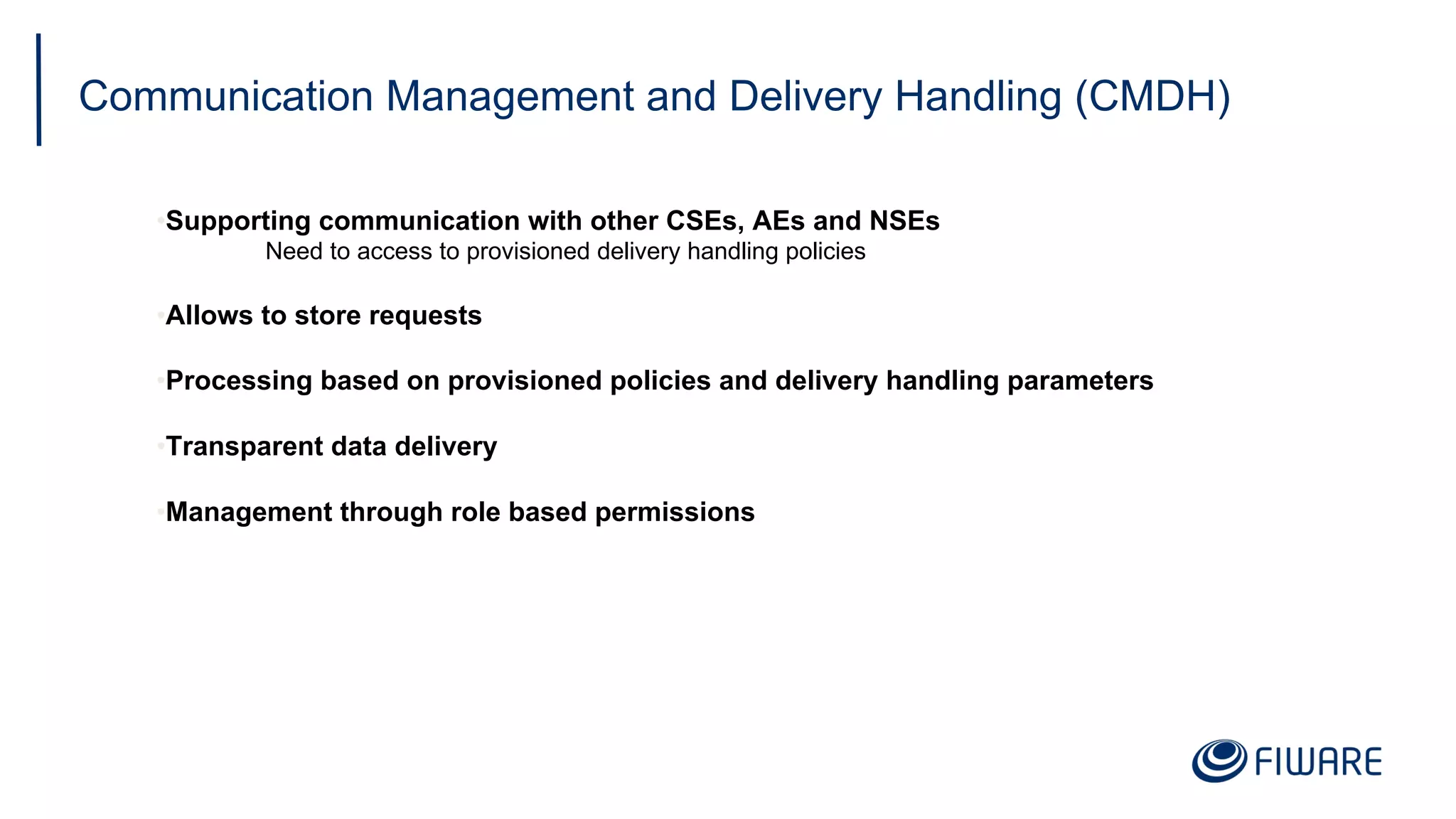 Communication Management and Delivery Handling (CMDH)
•Supporting communication with other CSEs, AEs and NSEs
Need to access to provisioned delivery handling policies
•Allows to store requests
•Processing based on provisioned policies and delivery handling parameters
•Transparent data delivery
•Management through role based permissions
 