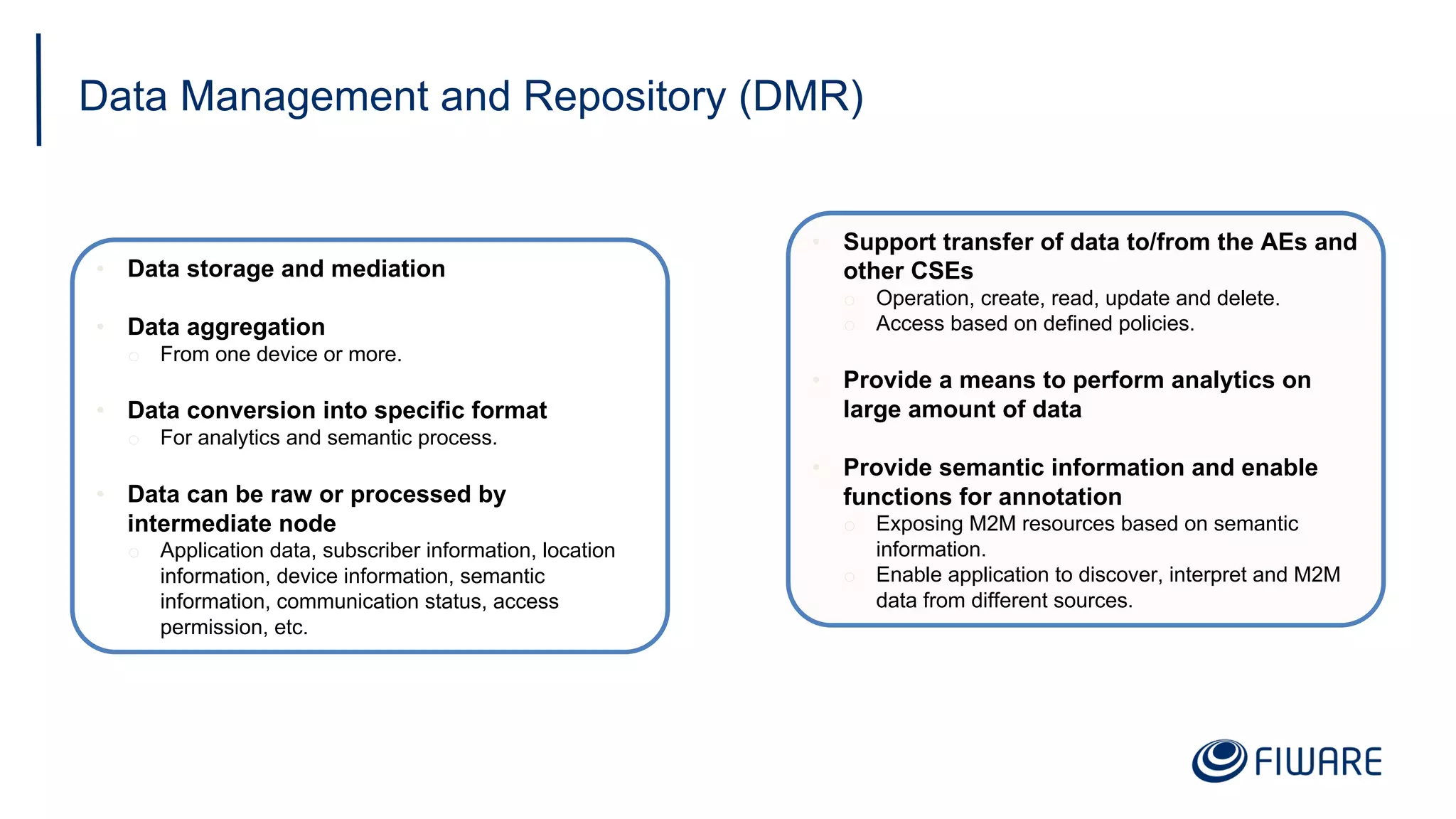 Data Management and Repository (DMR)
• Data storage and mediation
• Data aggregation
o From one device or more.
• Data conversion into specific format
o For analytics and semantic process.
• Data can be raw or processed by
intermediate node
o Application data, subscriber information, location
information, device information, semantic
information, communication status, access
permission, etc.
• Support transfer of data to/from the AEs and
other CSEs
o Operation, create, read, update and delete.
o Access based on defined policies.
• Provide a means to perform analytics on
large amount of data
• Provide semantic information and enable
functions for annotation
o Exposing M2M resources based on semantic
information.
o Enable application to discover, interpret and M2M
data from different sources.
 
