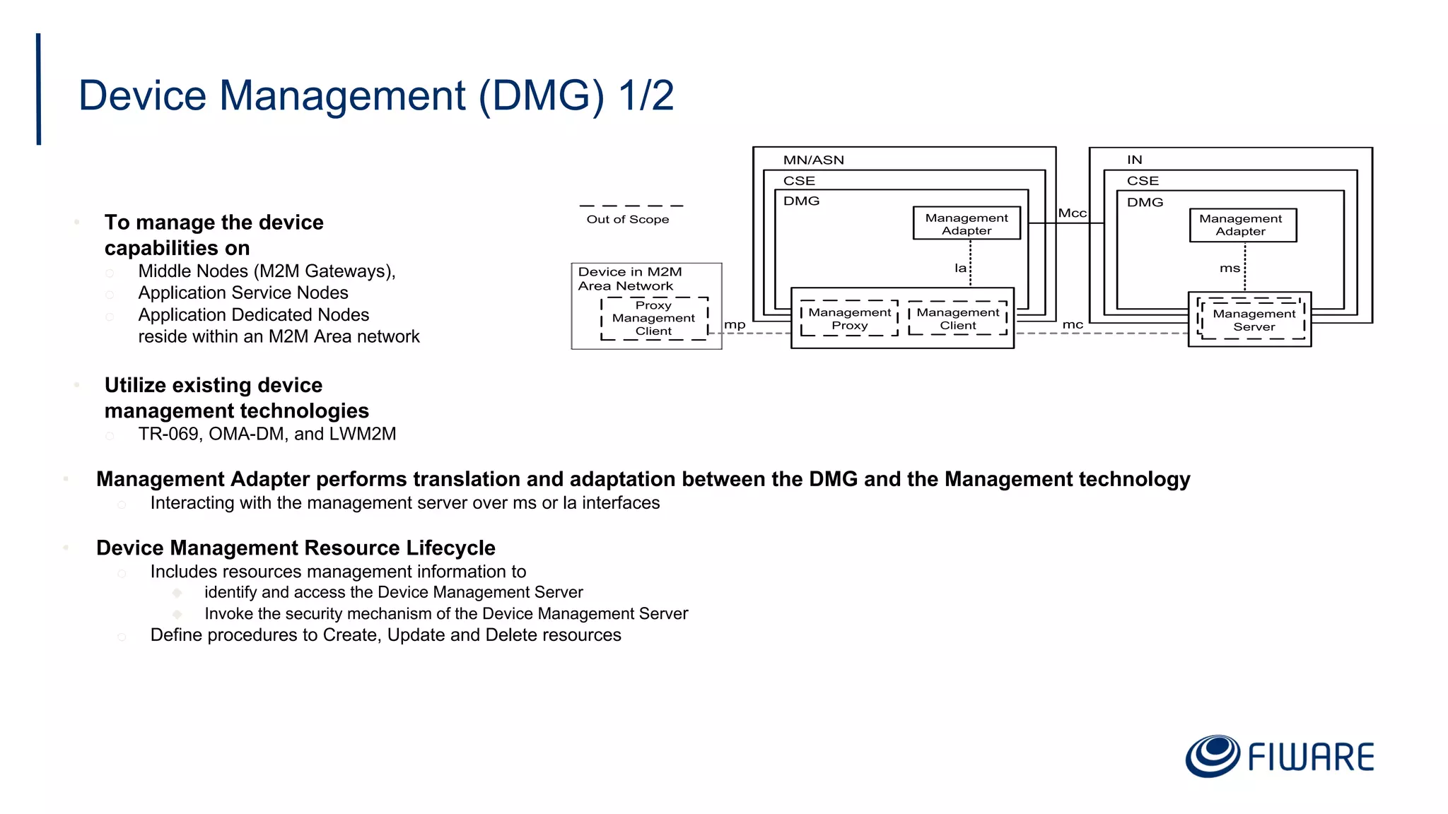 Device Management (DMG) 1/2
• To manage the device
capabilities on
o Middle Nodes (M2M Gateways),
o Application Service Nodes
o Application Dedicated Nodes
reside within an M2M Area network
• Utilize existing device
management technologies
o TR-069, OMA-DM, and LWM2M
• Management Adapter performs translation and adaptation between the DMG and the Management technology
o Interacting with the management server over ms or la interfaces
• Device Management Resource Lifecycle
o Includes resources management information to
u identify and access the Device Management Server
u Invoke the security mechanism of the Device Management Server
o Define procedures to Create, Update and Delete resources
mc
Mcc
Device in M2M
Area Network
mp
Proxy
Management
Client
MN/ASN
CSE
la
Management
Adapter
DMG
IN
CSE
ms
DMG
Management
Adapter
Management
Proxy
Management
Client
Management
Server
Out of Scope
 