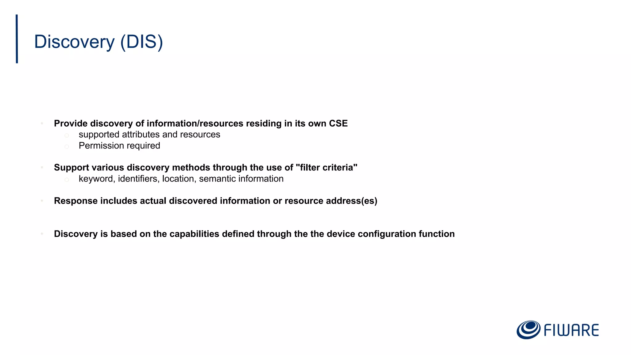 Discovery (DIS)
• Provide discovery of information/resources residing in its own CSE
o supported attributes and resources
o Permission required
• Support various discovery methods through the use of "filter criteria"
o keyword, identifiers, location, semantic information
• Response includes actual discovered information or resource address(es)
• Discovery is based on the capabilities defined through the the device configuration function
 