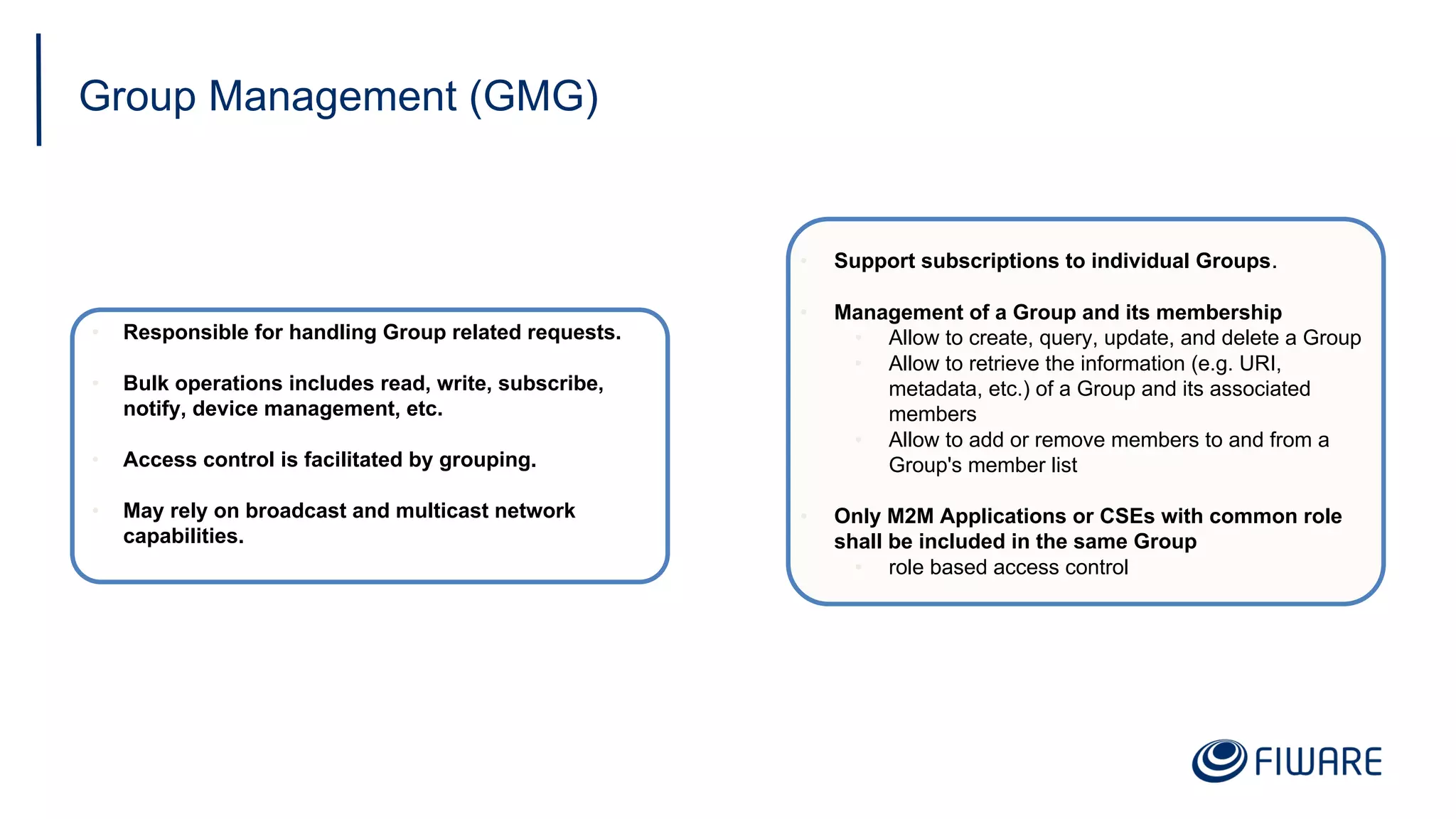 Group Management (GMG)
• Responsible for handling Group related requests.
• Bulk operations includes read, write, subscribe,
notify, device management, etc.
• Access control is facilitated by grouping.
• May rely on broadcast and multicast network
capabilities.
• Support subscriptions to individual Groups.
• Management of a Group and its membership
• Allow to create, query, update, and delete a Group
• Allow to retrieve the information (e.g. URI,
metadata, etc.) of a Group and its associated
members
• Allow to add or remove members to and from a
Group's member list
• Only M2M Applications or CSEs with common role
shall be included in the same Group
• role based access control
 