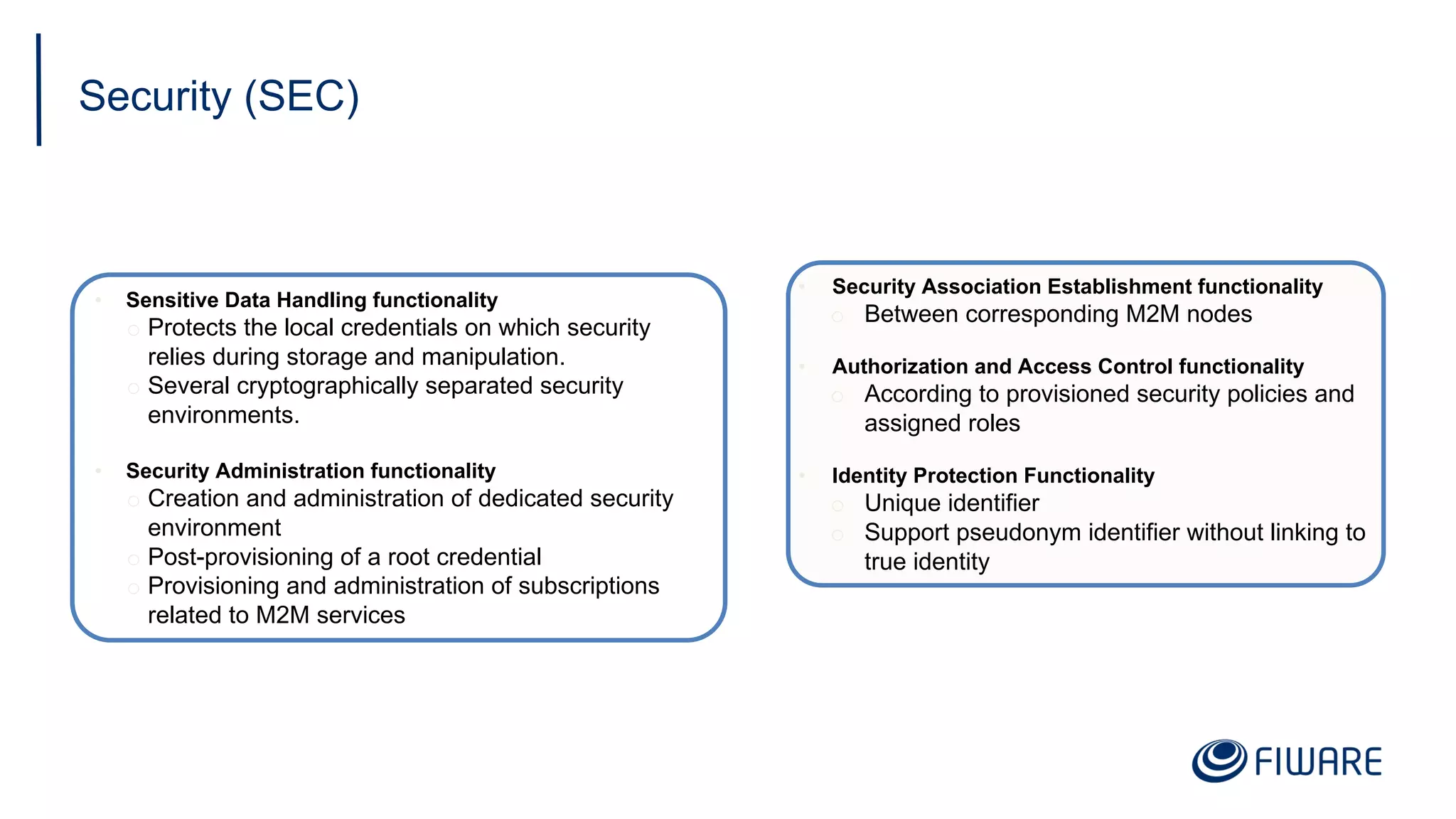 Security (SEC)
• Sensitive Data Handling functionality
o Protects the local credentials on which security
relies during storage and manipulation.
o Several cryptographically separated security
environments.
• Security Administration functionality
o Creation and administration of dedicated security
environment
o Post-provisioning of a root credential
o Provisioning and administration of subscriptions
related to M2M services
• Security Association Establishment functionality
o Between corresponding M2M nodes
• Authorization and Access Control functionality
o According to provisioned security policies and
assigned roles
• Identity Protection Functionality
o Unique identifier
o Support pseudonym identifier without linking to
true identity
 